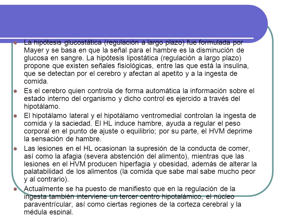 La hipótesis glucostática (regulación a largo plazo) fue formulada por Mayer y se basa en que la señal para el hambre es la disminución de glucosa en sangre. La hipótesis lipostática (regulación a largo plazo) propone que existen señales fisiológicas, entre las que está la insulina, que se detectan por el cerebro y afectan al apetito y a la ingesta de comida.