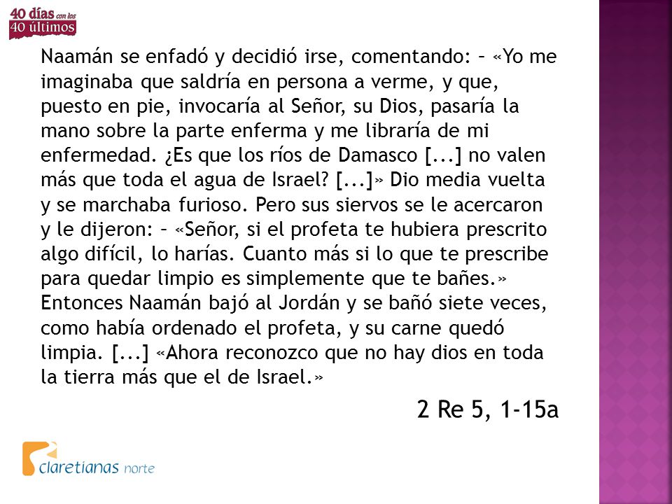 Naamán se enfadó y decidió irse, comentando: – «Yo me imaginaba que saldría en persona a verme, y que, puesto en pie, invocaría al Señor, su Dios, pasaría la mano sobre la parte enferma y me libraría de mi enfermedad. ¿Es que los ríos de Damasco [...] no valen más que toda el agua de Israel [...]» Dio media vuelta y se marchaba furioso. Pero sus siervos se le acercaron y le dijeron: – «Señor, si el profeta te hubiera prescrito algo difícil, lo harías. Cuanto más si lo que te prescribe para quedar limpio es simplemente que te bañes.» Entonces Naamán bajó al Jordán y se bañó siete veces, como había ordenado el profeta, y su carne quedó limpia. [...] «Ahora reconozco que no hay dios en toda la tierra más que el de Israel.»