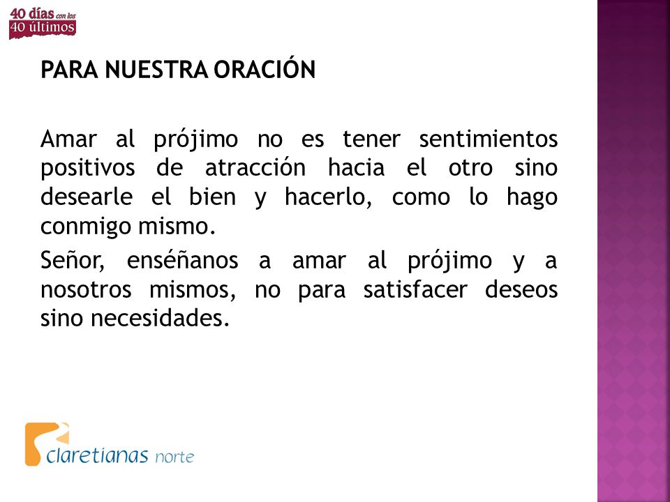PARA NUESTRA ORACIÓN Amar al prójimo no es tener sentimientos positivos de atracción hacia el otro sino desearle el bien y hacerlo, como lo hago conmigo mismo.