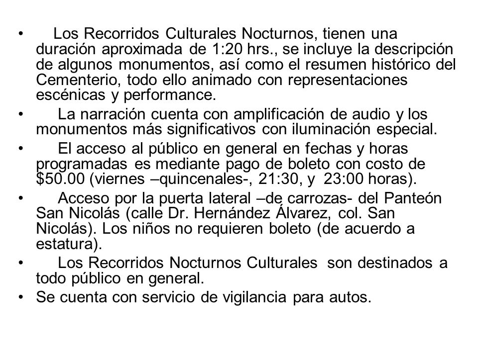 Los Recorridos Culturales Nocturnos, tienen una duración aproximada de 1:20 hrs., se incluye la descripción de algunos monumentos, así como el resumen histórico del Cementerio, todo ello animado con representaciones escénicas y performance.