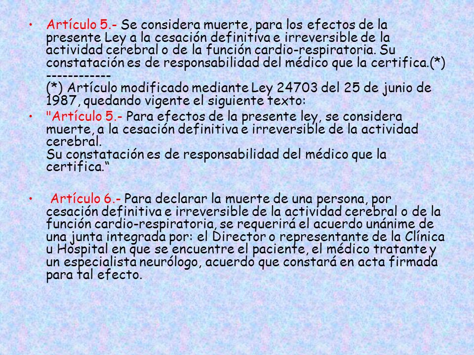 Artículo 5.- Se considera muerte, para los efectos de la presente Ley a la cesación definitiva e irreversible de la actividad cerebral o de la función cardio-respiratoria. Su constatación es de responsabilidad del médico que la certifica.(*) (*) Artículo modificado mediante Ley del 25 de junio de 1987, quedando vigente el siguiente texto: