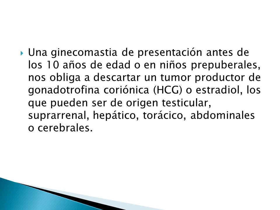 Una ginecomastia de presentación antes de los 10 años de edad o en niños prepuberales, nos obliga a descartar un tumor productor de gonadotrofina coriónica (HCG) o estradiol, los que pueden ser de origen testicular, suprarrenal, hepático, torácico, abdominales o cerebrales.