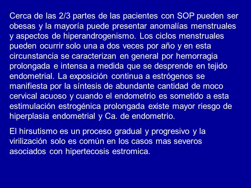 Cerca de las 2/3 partes de las pacientes con SOP pueden ser obesas y la mayoría puede presentar anomalías menstruales y aspectos de hiperandrogenismo. Los ciclos menstruales pueden ocurrir solo una a dos veces por año y en esta circunstancia se caracterizan en general por hemorragia prolongada e intensa a medida que se desprende en tejido endometrial. La exposición continua a estrógenos se manifiesta por la síntesis de abundante cantidad de moco cervical acuoso y cuando el endometrio es sometido a esta estimulación estrogénica prolongada existe mayor riesgo de hiperplasia endometrial y Ca. de endometrio.