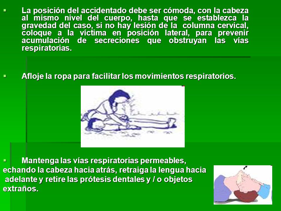 La posición del accidentado debe ser cómoda, con la cabeza al mismo nivel del cuerpo, hasta que se establezca la gravedad del caso, si no hay lesión de la columna cervical, coloque a la víctima en posición lateral, para prevenir acumulación de secreciones que obstruyan las vías respiratorias.