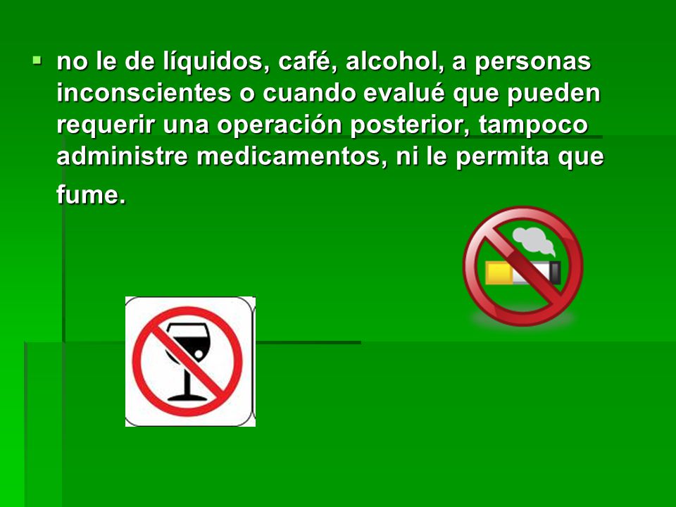 no le de líquidos, café, alcohol, a personas inconscientes o cuando evalué que pueden requerir una operación posterior, tampoco administre medicamentos, ni le permita que fume.
