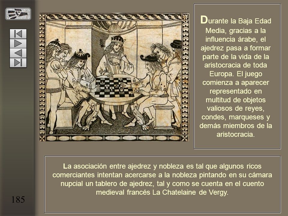 Durante la Baja Edad Media, gracias a la influencia árabe, el ajedrez pasa a formar parte de la vida de la aristocracia de toda Europa. El juego comienza a aparecer representado en multitud de objetos valiosos de reyes, condes, marqueses y demás miembros de la aristocracia.