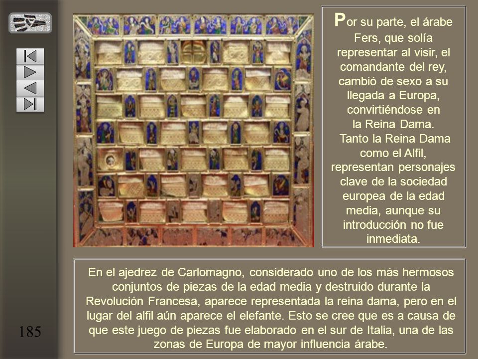 Por su parte, el árabe Fers, que solía representar al visir, el comandante del rey, cambió de sexo a su llegada a Europa, convirtiéndose en la Reina Dama. Tanto la Reina Dama como el Alfil, representan personajes clave de la sociedad europea de la edad media, aunque su introducción no fue inmediata.