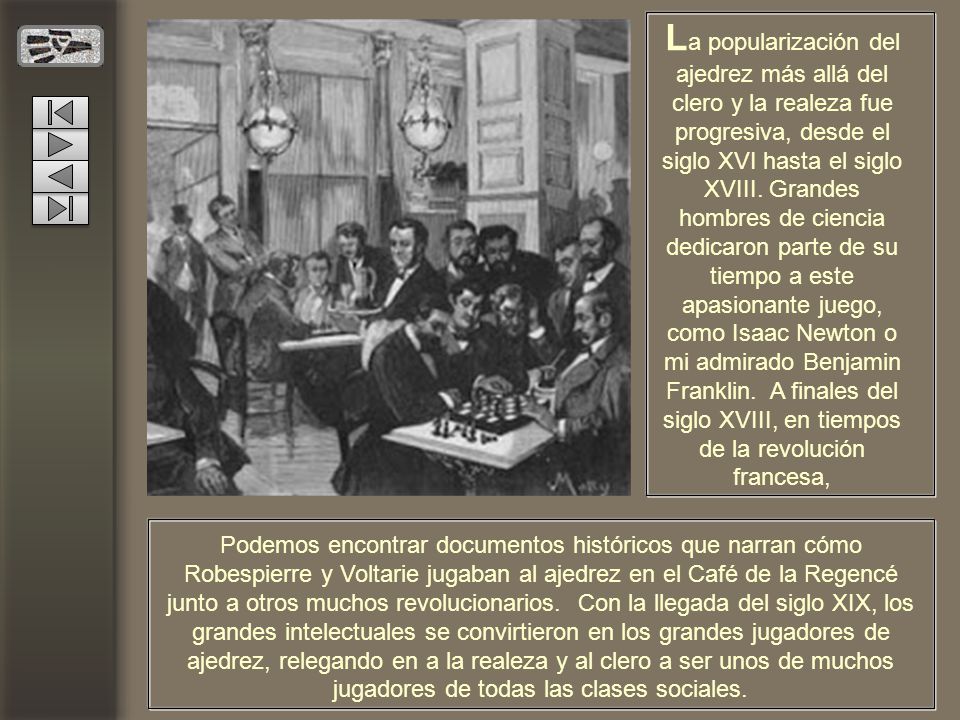 La popularización del ajedrez más allá del clero y la realeza fue progresiva, desde el siglo XVI hasta el siglo XVIII. Grandes hombres de ciencia dedicaron parte de su tiempo a este apasionante juego, como Isaac Newton o mi admirado Benjamin Franklin. A finales del siglo XVIII, en tiempos de la revolución francesa,