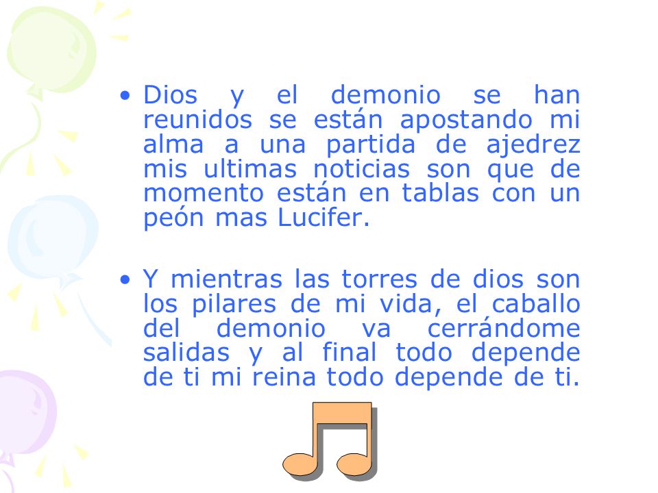 Dios y el demonio se han reunidos se están apostando mi alma a una partida de ajedrez mis ultimas noticias son que de momento están en tablas con un peón mas Lucifer.