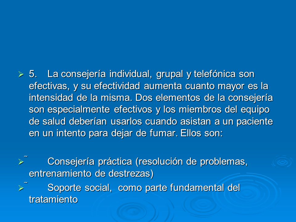 5. La consejería individual, grupal y telefónica son efectivas, y su efectividad aumenta cuanto mayor es la intensidad de la misma. Dos elementos de la consejería son especialmente efectivos y los miembros del equipo de salud deberían usarlos cuando asistan a un paciente en un intento para dejar de fumar. Ellos son: