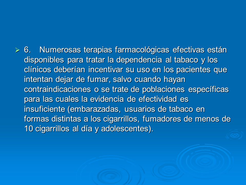 6. Numerosas terapias farmacológicas efectivas están disponibles para tratar la dependencia al tabaco y los clínicos deberían incentivar su uso en los pacientes que intentan dejar de fumar, salvo cuando hayan contraindicaciones o se trate de poblaciones específicas para las cuales la evidencia de efectividad es insuficiente (embarazadas, usuarios de tabaco en formas distintas a los cigarrillos, fumadores de menos de 10 cigarrillos al día y adolescentes).