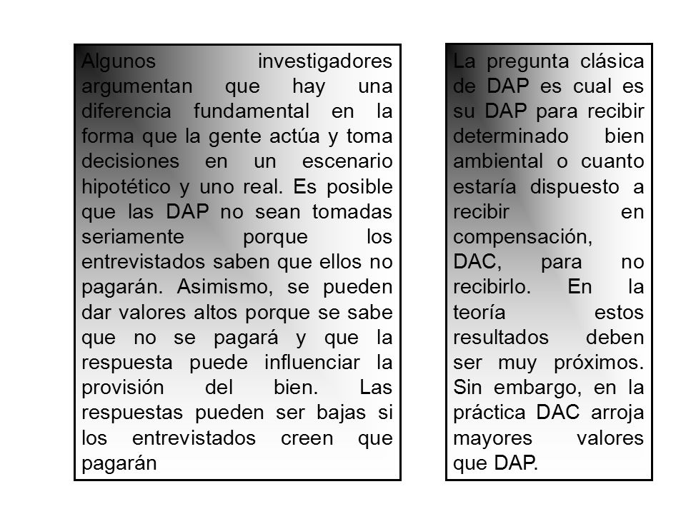 Algunos investigadores argumentan que hay una diferencia fundamental en la forma que la gente actúa y toma decisiones en un escenario hipotético y uno real. Es posible que las DAP no sean tomadas seriamente porque los entrevistados saben que ellos no pagarán. Asimismo, se pueden dar valores altos porque se sabe que no se pagará y que la respuesta puede influenciar la provisión del bien. Las respuestas pueden ser bajas si los entrevistados creen que pagarán