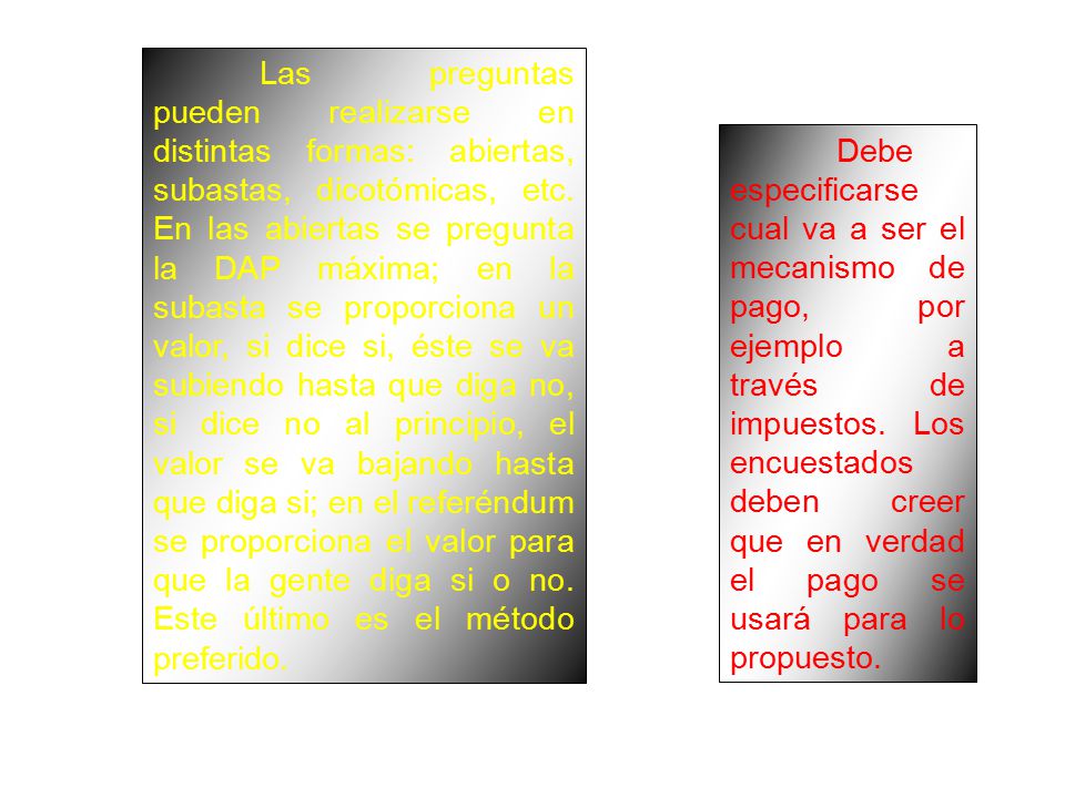 Las preguntas pueden realizarse en distintas formas: abiertas, subastas, dicotómicas, etc. En las abiertas se pregunta la DAP máxima; en la subasta se proporciona un valor, si dice si, éste se va subiendo hasta que diga no, si dice no al principio, el valor se va bajando hasta que diga si; en el referéndum se proporciona el valor para que la gente diga si o no. Este último es el método preferido.