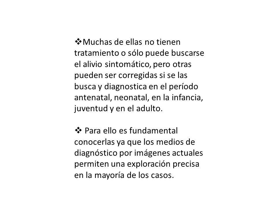 Muchas de ellas no tienen tratamiento o sólo puede buscarse el alivio sintomático, pero otras pueden ser corregidas si se las busca y diagnostica en el período antenatal, neonatal, en la infancia, juventud y en el adulto.