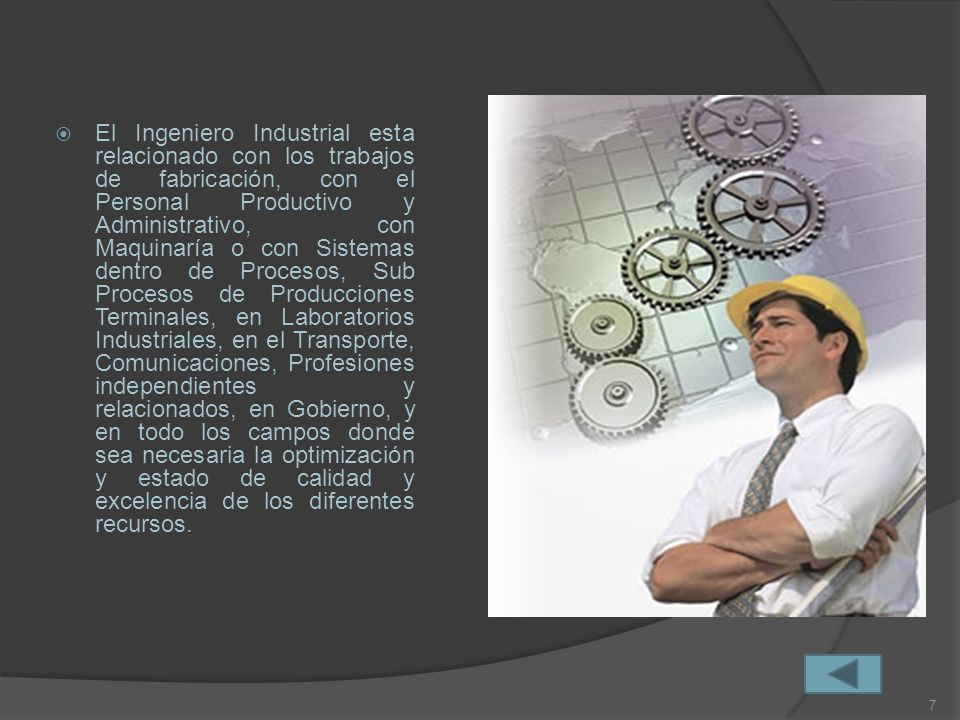 El Ingeniero Industrial esta relacionado con los trabajos de fabricación, con el Personal Productivo y Administrativo, con Maquinaría o con Sistemas dentro de Procesos, Sub Procesos de Producciones Terminales, en Laboratorios Industriales, en el Transporte, Comunicaciones, Profesiones independientes y relacionados, en Gobierno, y en todo los campos donde sea necesaria la optimización y estado de calidad y excelencia de los diferentes recursos.