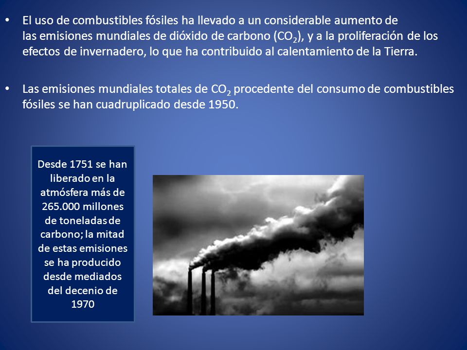 El uso de combustibles fósiles ha llevado a un considerable aumento de las emisiones mundiales de dióxido de carbono (CO2), y a la proliferación de los efectos de invernadero, lo que ha contribuido al calentamiento de la Tierra.