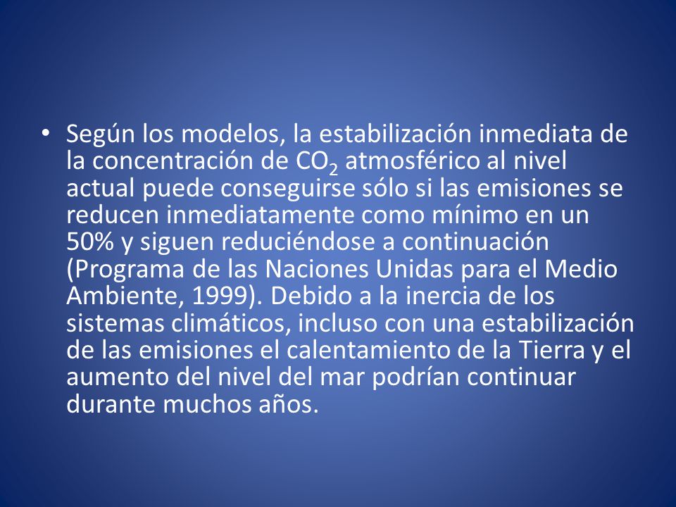 Según los modelos, la estabilización inmediata de la concentración de CO2 atmosférico al nivel actual puede conseguirse sólo si las emisiones se reducen inmediatamente como mínimo en un 50% y siguen reduciéndose a continuación (Programa de las Naciones Unidas para el Medio Ambiente, 1999).