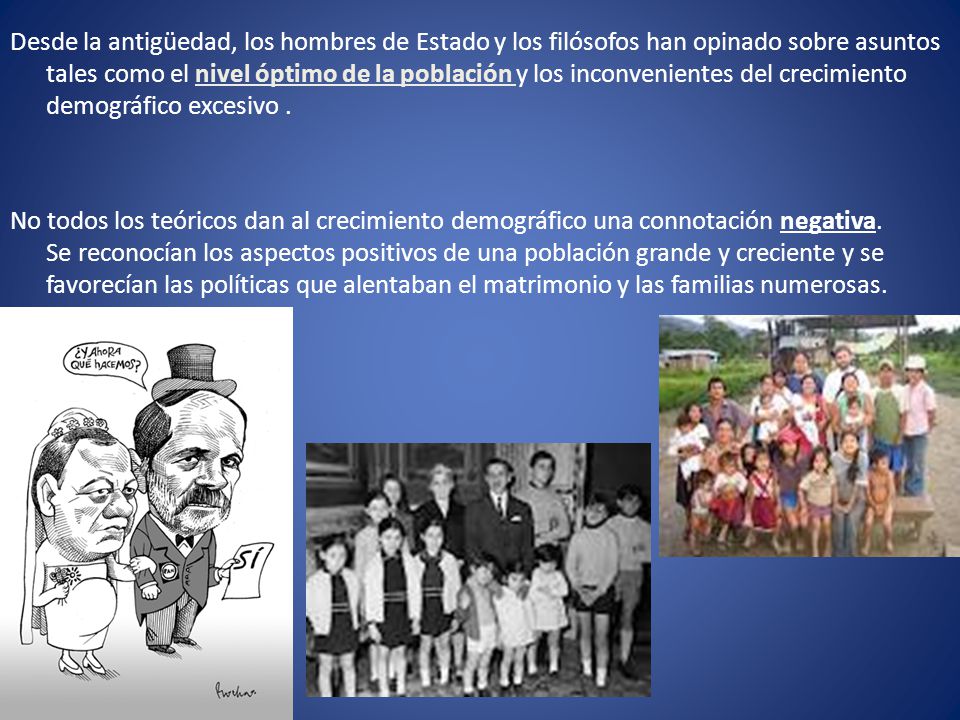 Desde la antigüedad, los hombres de Estado y los filósofos han opinado sobre asuntos tales como el nivel óptimo de la población y los inconvenientes del crecimiento demográfico excesivo .