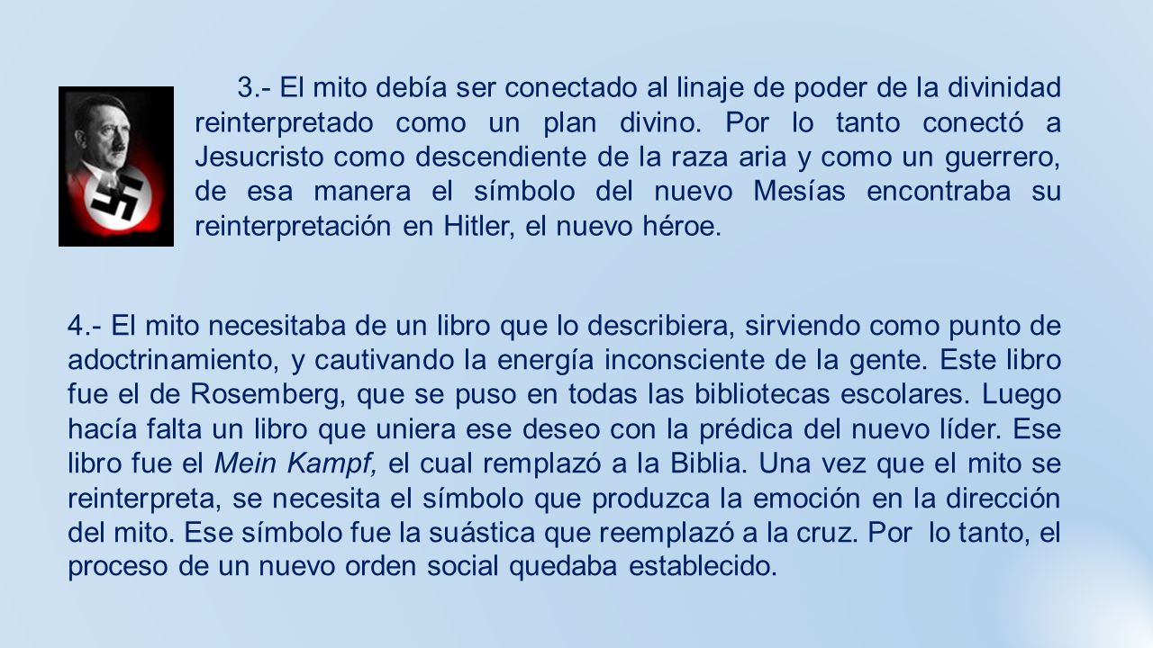 3.- El mito debía ser conectado al linaje de poder de la divinidad reinterpretado como un plan divino. Por lo tanto conectó a Jesucristo como descendiente de la raza aria y como un guerrero, de esa manera el símbolo del nuevo Mesías encontraba su reinterpretación en Hitler, el nuevo héroe.