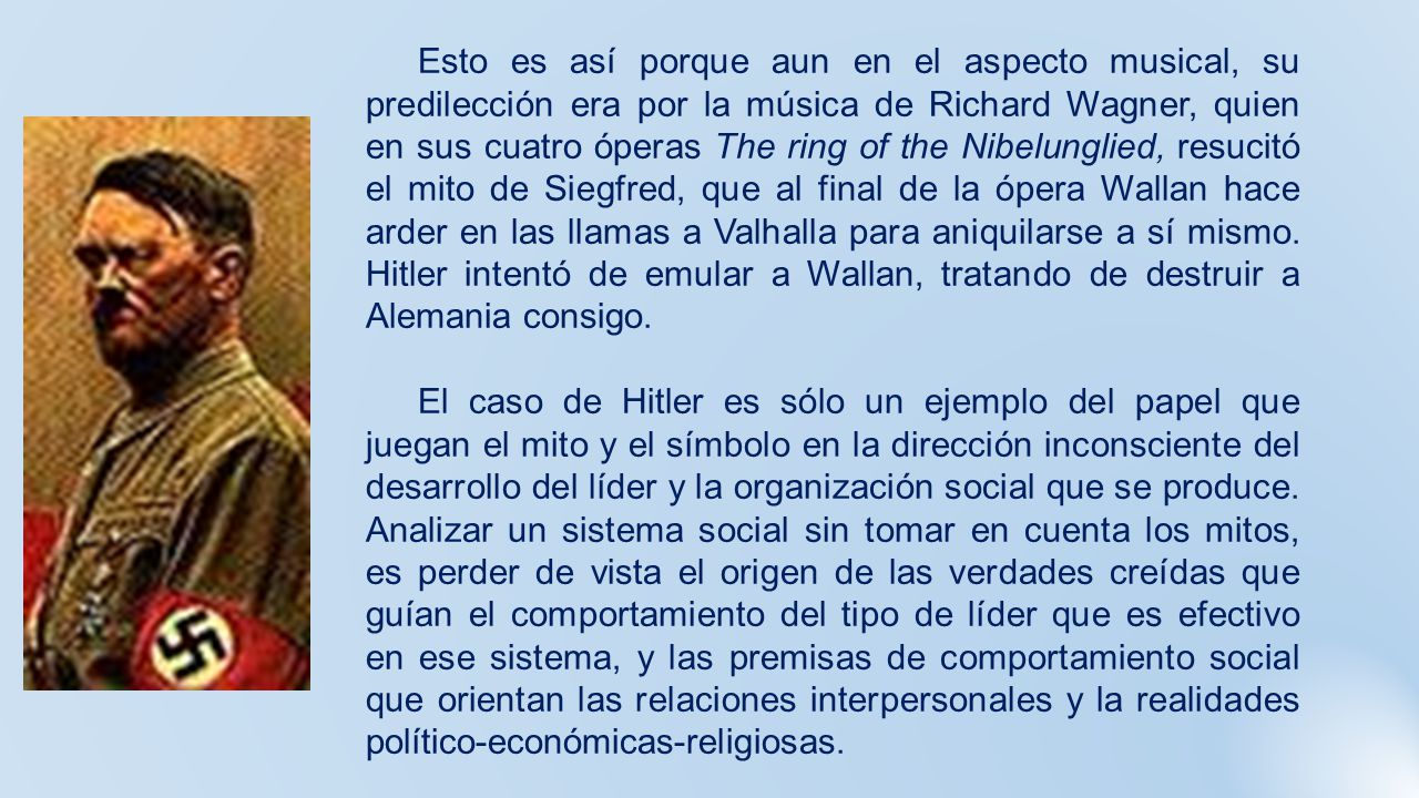 Esto es así porque aun en el aspecto musical, su predilección era por la música de Richard Wagner, quien en sus cuatro óperas The ring of the Nibelunglied, resucitó el mito de Siegfred, que al final de la ópera Wallan hace arder en las llamas a Valhalla para aniquilarse a sí mismo. Hitler intentó de emular a Wallan, tratando de destruir a Alemania consigo.