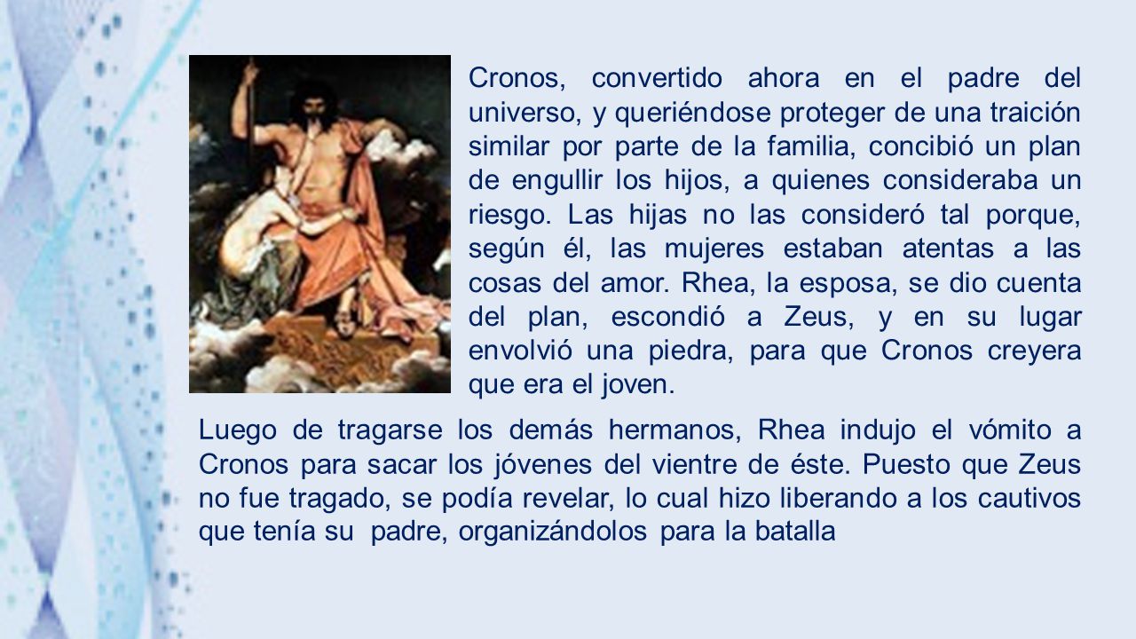 Cronos, convertido ahora en el padre del universo, y queriéndose proteger de una traición similar por parte de la familia, concibió un plan de engullir los hijos, a quienes consideraba un riesgo. Las hijas no las consideró tal porque, según él, las mujeres estaban atentas a las cosas del amor. Rhea, la esposa, se dio cuenta del plan, escondió a Zeus, y en su lugar envolvió una piedra, para que Cronos creyera que era el joven.