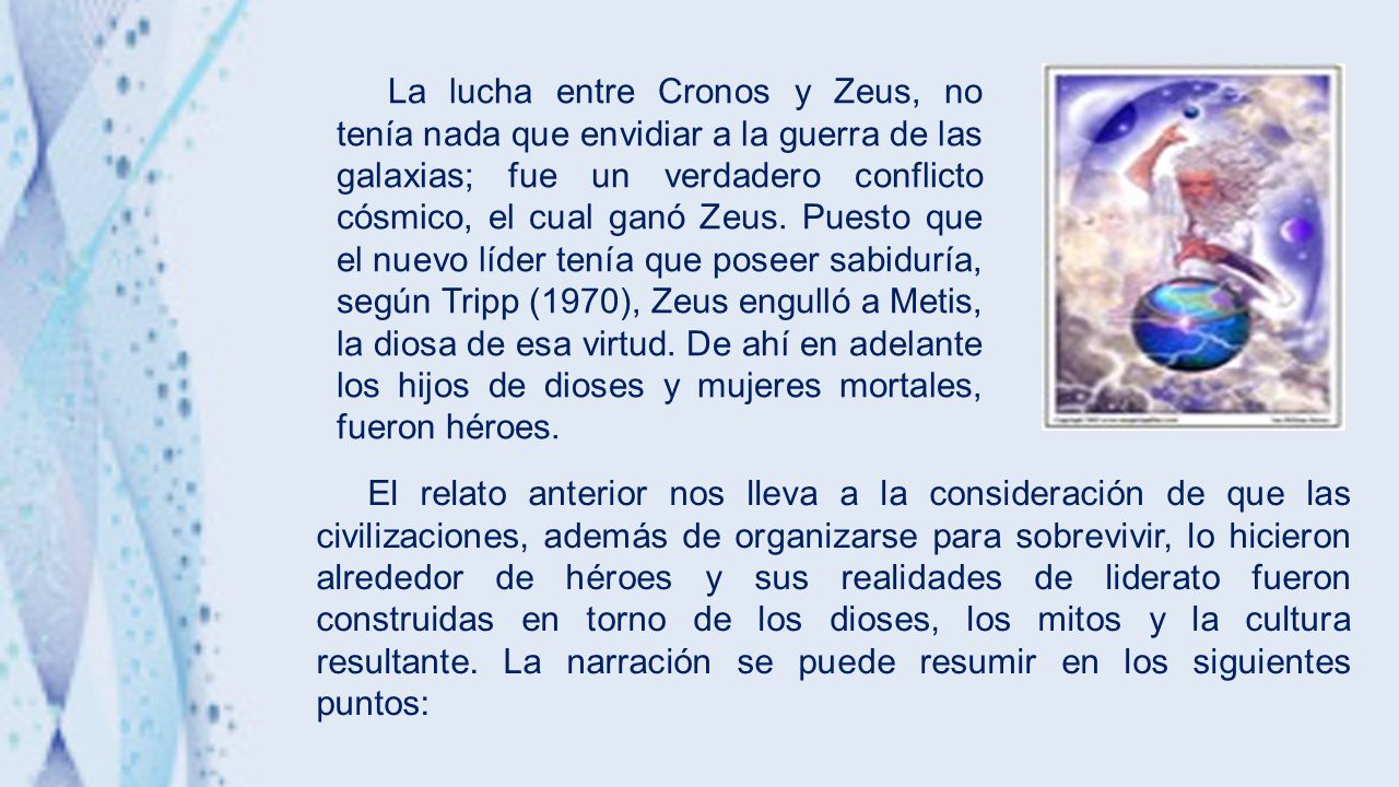 La lucha entre Cronos y Zeus, no tenía nada que envidiar a la guerra de las galaxias; fue un verdadero conflicto cósmico, el cual ganó Zeus. Puesto que el nuevo líder tenía que poseer sabiduría, según Tripp (1970), Zeus engulló a Metis, la diosa de esa virtud. De ahí en adelante los hijos de dioses y mujeres mortales, fueron héroes.