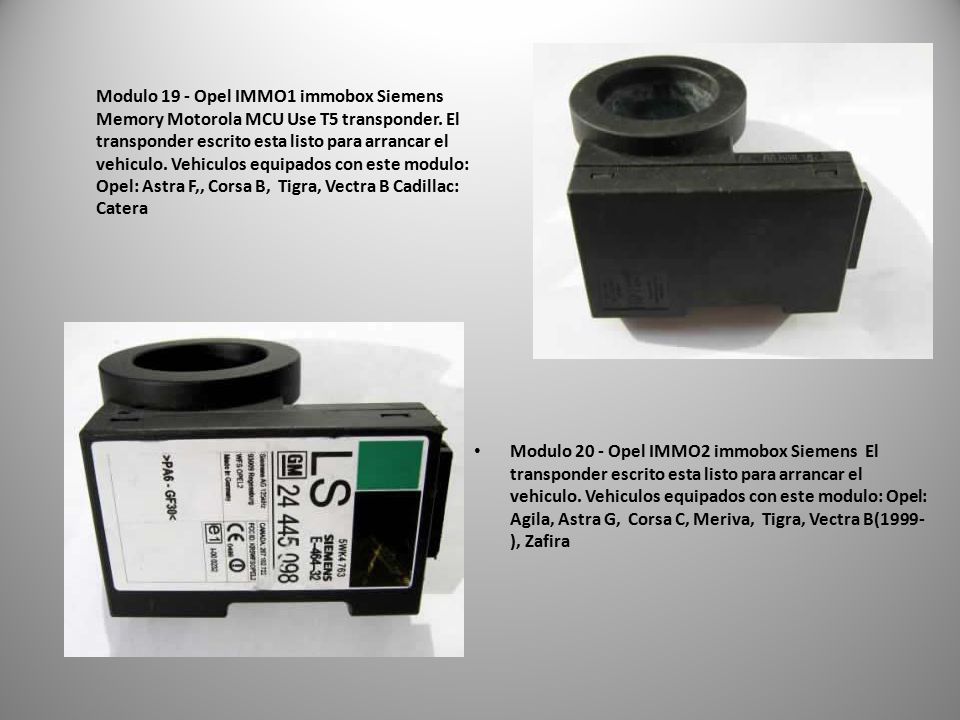 Modulo 19 - Opel IMMO1 immobox Siemens Memory Motorola MCU Use T5 transponder. El transponder escrito esta listo para arrancar el vehiculo. Vehiculos equipados con este modulo: Opel: Astra F,, Corsa B, Tigra, Vectra B Cadillac: Catera