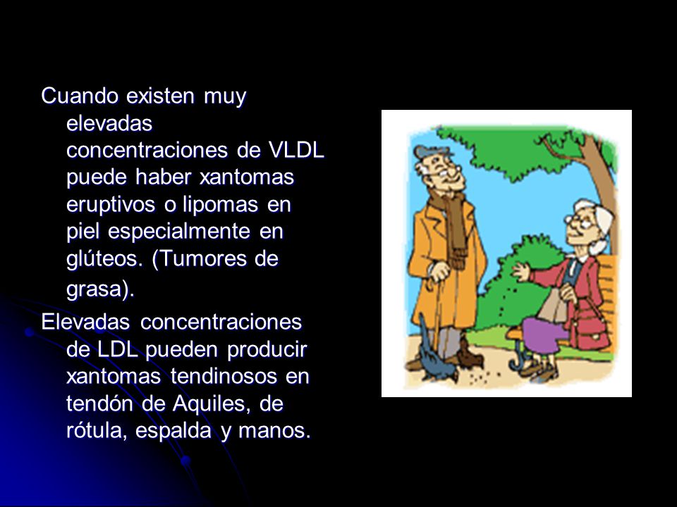Cuando existen muy elevadas concentraciones de VLDL puede haber xantomas eruptivos o lipomas en piel especialmente en glúteos. (Tumores de grasa).