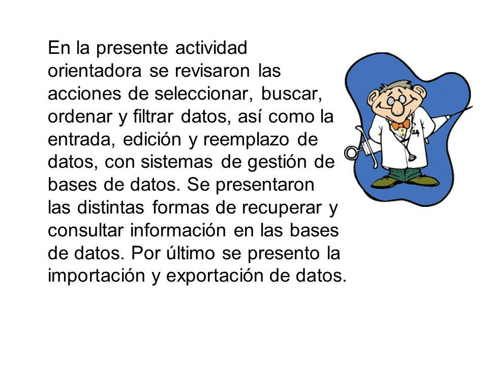 En la presente actividad orientadora se revisaron las acciones de seleccionar, buscar, ordenar y filtrar datos, así como la entrada, edición y reemplazo de datos, con sistemas de gestión de bases de datos.