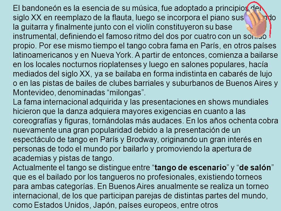 El bandoneón es la esencia de su música, fue adoptado a principios del siglo XX en reemplazo de la flauta, luego se incorpora el piano sustituyendo la guitarra y finalmente junto con el violín constituyeron su base instrumental, definiendo el famoso ritmo del dos por cuatro con un sonido propio. Por ese mismo tiempo el tango cobra fama en París, en otros países latinoamericanos y en Nueva York. A partir de entonces, comienza a bailarse en los locales nocturnos rioplatenses y luego en salones populares, hacía mediados del siglo XX, ya se bailaba en forma indistinta en cabarés de lujo o en las pistas de bailes de clubes barriales y suburbanos de Buenos Aires y Montevideo, denominadas milongas .