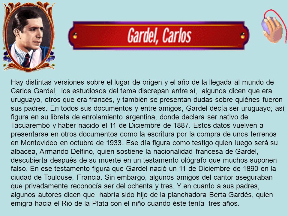 Hay distintas versiones sobre el lugar de origen y el año de la llegada al mundo de Carlos Gardel, los estudiosos del tema discrepan entre sí, algunos dicen que era uruguayo, otros que era francés, y también se presentan dudas sobre quiénes fueron sus padres.