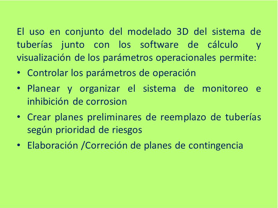 El uso en conjunto del modelado 3D del sistema de tuberías junto con los software de cálculo y visualización de los parámetros operacionales permite:
