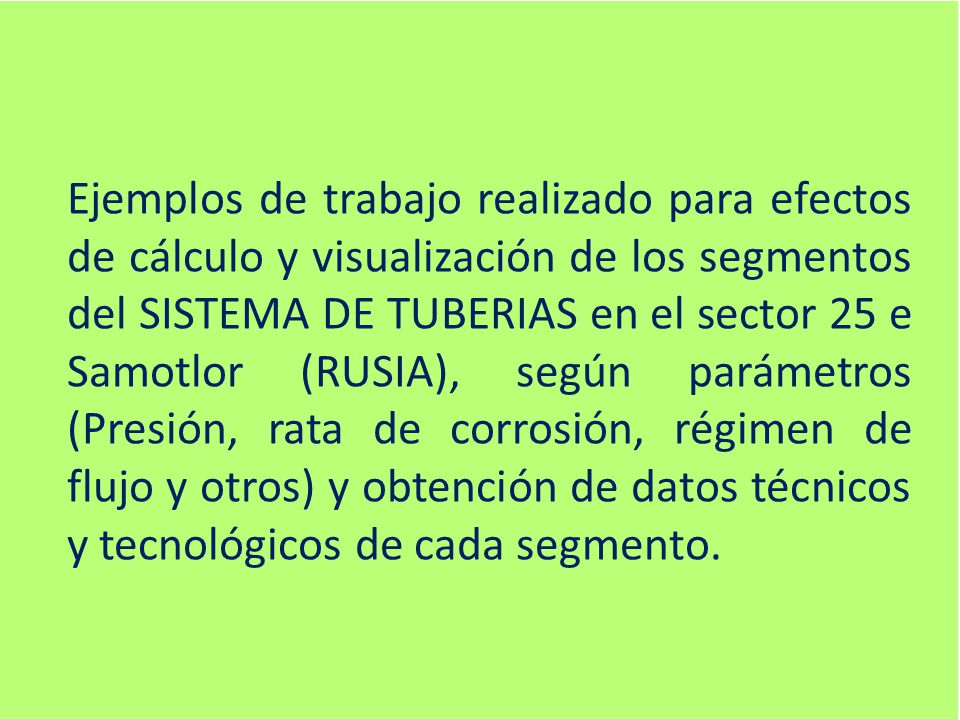 Ejemplos de trabajo realizado para efectos de cálculo y visualización de los segmentos del SISTEMA DE TUBERIAS en el sector 25 e Samotlor (RUSIA), según parámetros (Presión, rata de corrosión, régimen de flujo y otros) y obtención de datos técnicos y tecnológicos de cada segmento.