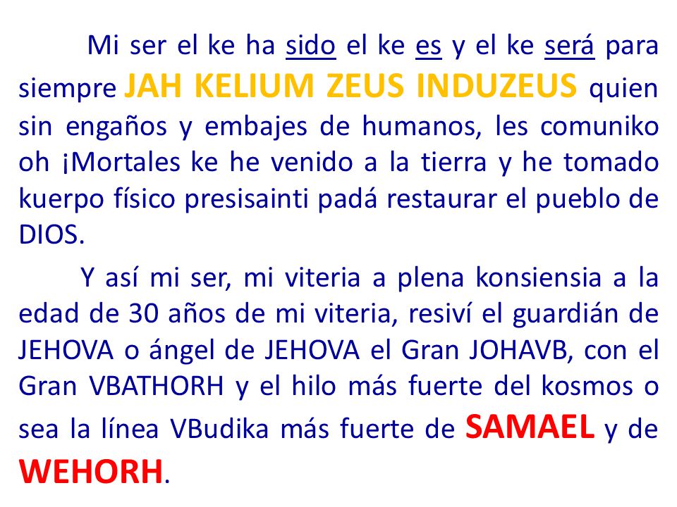 Mi ser el ke ha sido el ke es y el ke será para siempre JAH KELIUM ZEUS INDUZEUS quien sin engaños y embajes de humanos, les comuniko oh ¡Mortales ke he venido a la tierra y he tomado kuerpo físico presisainti padá restaurar el pueblo de DIOS.
