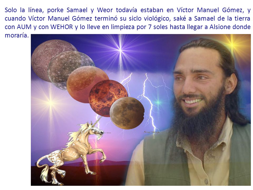 Solo la línea, porke Samael y Weor todavía estaban en Víctor Manuel Gómez, y cuando Víctor Manuel Gómez terminó su siclo viológico, saké a Samael de la tierra con AUM y con WEHOR y lo lleve en limpieza por 7 soles hasta llegar a Alsione donde moraría.