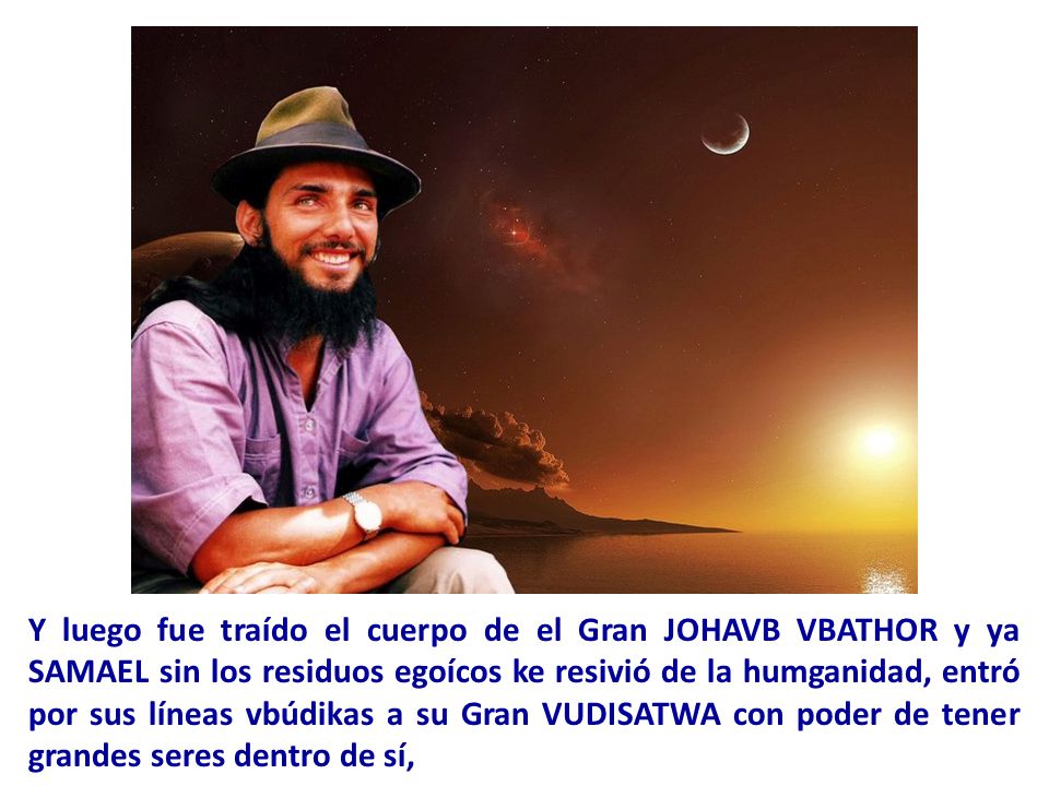 Y luego fue traído el cuerpo de el Gran JOHAVB VBATHOR y ya SAMAEL sin los residuos egoícos ke resivió de la humganidad, entró por sus líneas vbúdikas a su Gran VUDISATWA con poder de tener grandes seres dentro de sí,