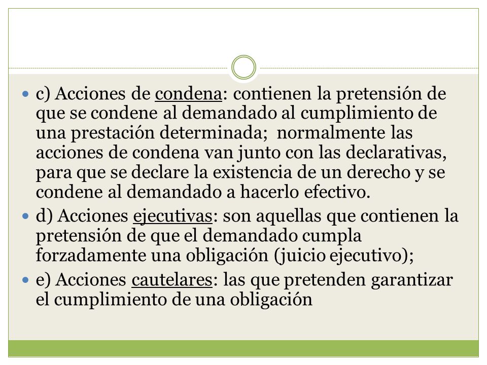 c) Acciones de condena: contienen la pretensión de que se condene al demandado al cumplimiento de una prestación determinada; normalmente las acciones de condena van junto con las declarativas, para que se declare la existencia de un derecho y se condene al demandado a hacerlo efectivo.