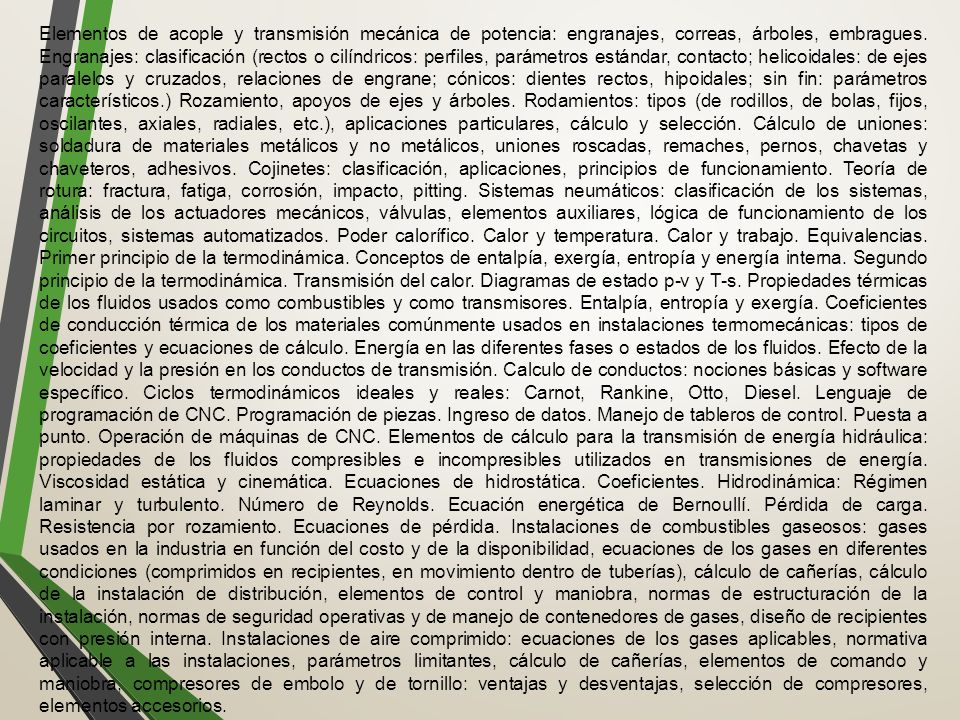 Elementos de acople y transmisión mecánica de potencia: engranajes, correas, árboles, embragues. Engranajes: clasificación (rectos o cilíndricos: perfiles, parámetros estándar, contacto; helicoidales: de ejes paralelos y cruzados, relaciones de engrane; cónicos: dientes rectos, hipoidales; sin fin: parámetros característicos.) Rozamiento, apoyos de ejes y árboles. Rodamientos: tipos (de rodillos, de bolas, fijos, oscilantes, axiales, radiales, etc.), aplicaciones particulares, cálculo y selección. Cálculo de uniones: soldadura de materiales metálicos y no metálicos, uniones roscadas, remaches, pernos, chavetas y chaveteros, adhesivos. Cojinetes: clasificación, aplicaciones, principios de funcionamiento. Teoría de rotura: fractura, fatiga, corrosión, impacto, pitting. Sistemas neumáticos: clasificación de los sistemas, análisis de los actuadores mecánicos, válvulas, elementos auxiliares, lógica de funcionamiento de los circuitos, sistemas automatizados. Poder calorífico. Calor y temperatura. Calor y trabajo. Equivalencias. Primer principio de la termodinámica. Conceptos de entalpía, exergía, entropía y energía interna. Segundo principio de la termodinámica. Transmisión del calor. Diagramas de estado p-v y T-s. Propiedades térmicas de los fluidos usados como combustibles y como transmisores. Entalpía, entropía y exergía. Coeficientes de conducción térmica de los materiales comúnmente usados en instalaciones termomecánicas: tipos de coeficientes y ecuaciones de cálculo. Energía en las diferentes fases o estados de los fluidos. Efecto de la velocidad y la presión en los conductos de transmisión. Calculo de conductos: nociones básicas y software específico. Ciclos termodinámicos ideales y reales: Carnot, Rankine, Otto, Diesel. Lenguaje de programación de CNC. Programación de piezas. Ingreso de datos. Manejo de tableros de control. Puesta a punto. Operación de máquinas de CNC. Elementos de cálculo para la transmisión de energía hidráulica: propiedades de los fluidos compresibles e incompresibles utilizados en transmisiones de energía. Viscosidad estática y cinemática. Ecuaciones de hidrostática. Coeficientes. Hidrodinámica: Régimen laminar y turbulento. Número de Reynolds. Ecuación energética de Bernoullí. Pérdida de carga. Resistencia por rozamiento. Ecuaciones de pérdida. Instalaciones de combustibles gaseosos: gases usados en la industria en función del costo y de la disponibilidad, ecuaciones de los gases en diferentes condiciones (comprimidos en recipientes, en movimiento dentro de tuberías), cálculo de cañerías, cálculo de la instalación de distribución, elementos de control y maniobra, normas de estructuración de la instalación, normas de seguridad operativas y de manejo de contenedores de gases, diseño de recipientes con presión interna. Instalaciones de aire comprimido: ecuaciones de los gases aplicables, normativa aplicable a las instalaciones, parámetros limitantes, cálculo de cañerías, elementos de comando y maniobra, compresores de embolo y de tornillo: ventajas y desventajas, selección de compresores, elementos accesorios.