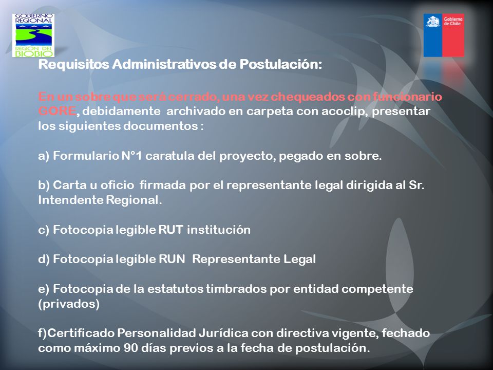 Requisitos Administrativos de Postulación: En un sobre que será cerrado, una vez chequeados con funcionario GORE, debidamente archivado en carpeta con acoclip, presentar los siguientes documentos : a) Formulario N°1 caratula del proyecto, pegado en sobre.