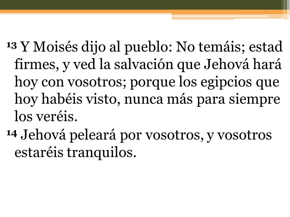 13 Y Moisés dijo al pueblo: No temáis; estad firmes, y ved la salvación que Jehová hará hoy con vosotros; porque los egipcios que hoy habéis visto, nunca más para siempre los veréis.