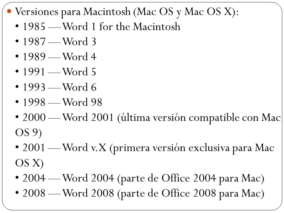 Versiones para Macintosh (Mac OS y Mac OS X): • 1985 — Word 1 for the Macintosh • 1987 — Word 3 • 1989 — Word 4 • 1991 — Word 5 • 1993 — Word 6 • 1998 — Word 98 • 2000 — Word 2001 (última versión compatible con Mac OS 9) • 2001 — Word v.X (primera versión exclusiva para Mac OS X) • 2004 — Word 2004 (parte de Office 2004 para Mac) • 2008 — Word 2008 (parte de Office 2008 para Mac)