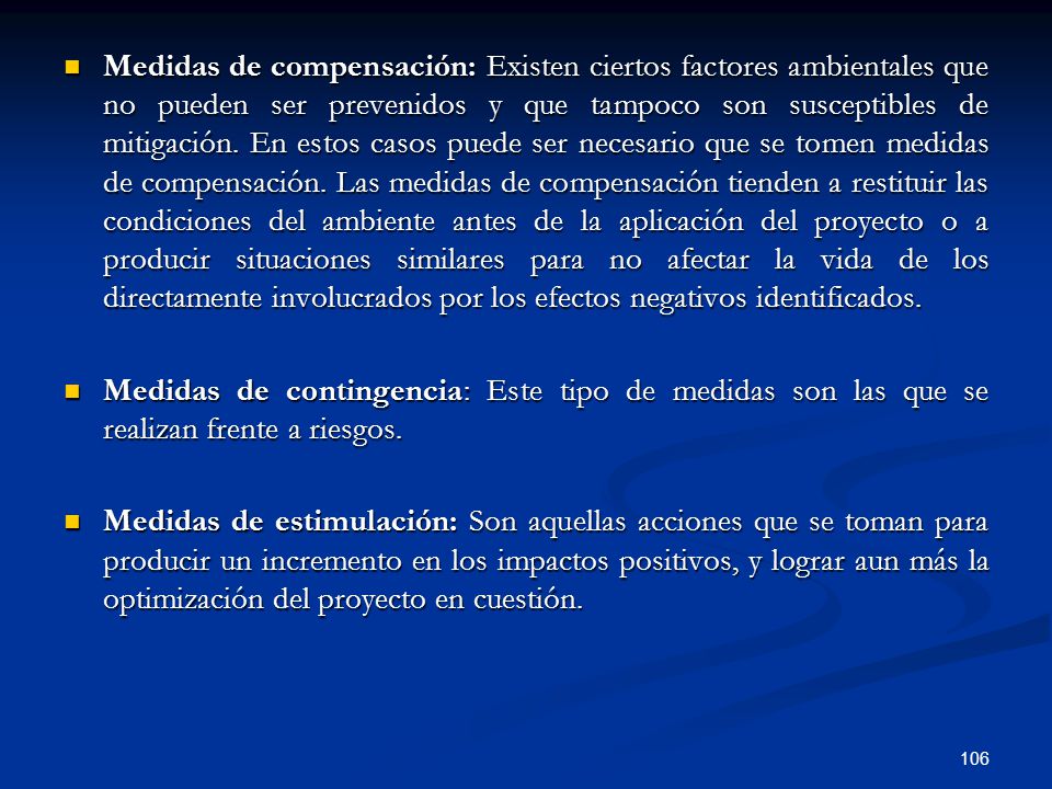 Medidas de compensación: Existen ciertos factores ambientales que no pueden ser prevenidos y que tampoco son susceptibles de mitigación. En estos casos puede ser necesario que se tomen medidas de compensación. Las medidas de compensación tienden a restituir las condiciones del ambiente antes de la aplicación del proyecto o a producir situaciones similares para no afectar la vida de los directamente involucrados por los efectos negativos identificados.