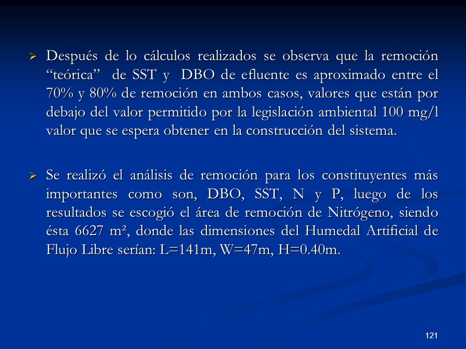 Después de lo cálculos realizados se observa que la remoción teórica de SST y DBO de efluente es aproximado entre el 70% y 80% de remoción en ambos casos, valores que están por debajo del valor permitido por la legislación ambiental 100 mg/l valor que se espera obtener en la construcción del sistema.
