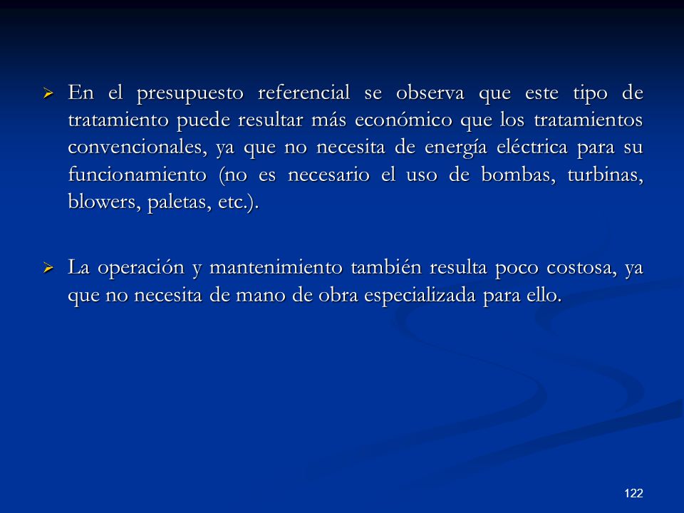 En el presupuesto referencial se observa que este tipo de tratamiento puede resultar más económico que los tratamientos convencionales, ya que no necesita de energía eléctrica para su funcionamiento (no es necesario el uso de bombas, turbinas, blowers, paletas, etc.).