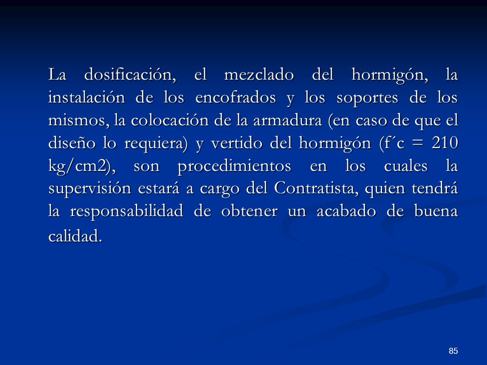 La dosificación, el mezclado del hormigón, la instalación de los encofrados y los soportes de los mismos, la colocación de la armadura (en caso de que el diseño lo requiera) y vertido del hormigón (f´c = 210 kg/cm2), son procedimientos en los cuales la supervisión estará a cargo del Contratista, quien tendrá la responsabilidad de obtener un acabado de buena calidad.