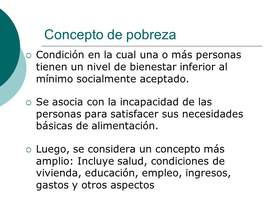 Concepto de pobreza Condición en la cual una o más personas tienen un nivel de bienestar inferior al mínimo socialmente aceptado.