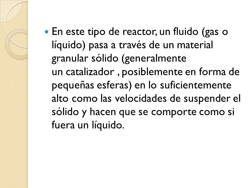 En este tipo de reactor, un fluido (gas o líquido) pasa a través de un material granular sólido (generalmente un catalizador , posiblemente en forma de pequeñas esferas) en lo suficientemente alto como las velocidades de suspender el sólido y hacen que se comporte como si fuera un líquido.
