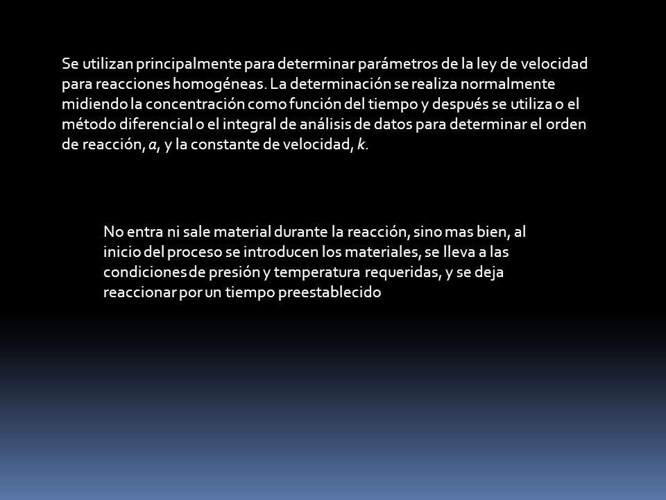 Se utilizan principalmente para determinar parámetros de la ley de velocidad para reacciones homogéneas. La determinación se realiza normalmente midiendo la concentración como función del tiempo y después se utiliza o el método diferencial o el integral de análisis de datos para determinar el orden de reacción, a, y la constante de velocidad, k.