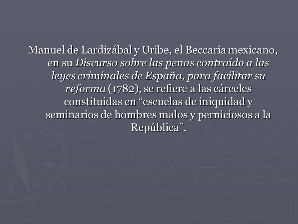 Manuel de Lardizábal y Uribe, el Beccaria mexicano, en su Discurso sobre las penas contraído a las leyes criminales de España, para facilitar su reforma (1782), se refiere a las cárceles constituidas en escuelas de iniquidad y seminarios de hombres malos y perniciosos a la República .