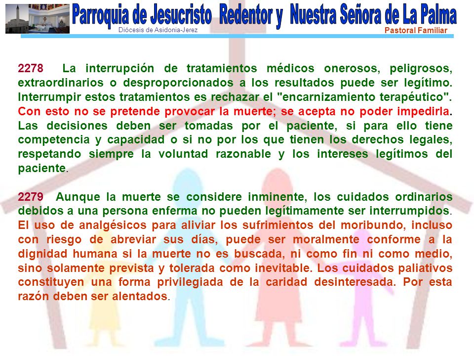 2278 La interrupción de tratamientos médicos onerosos, peligrosos, extraordinarios o desproporcionados a los resultados puede ser legítimo. Interrumpir estos tratamientos es rechazar el encarnizamiento terapéutico . Con esto no se pretende provocar la muerte; se acepta no poder impedirla. Las decisiones deben ser tomadas por el paciente, si para ello tiene competencia y capacidad o si no por los que tienen los derechos legales, respetando siempre la voluntad razonable y los intereses legítimos del paciente.